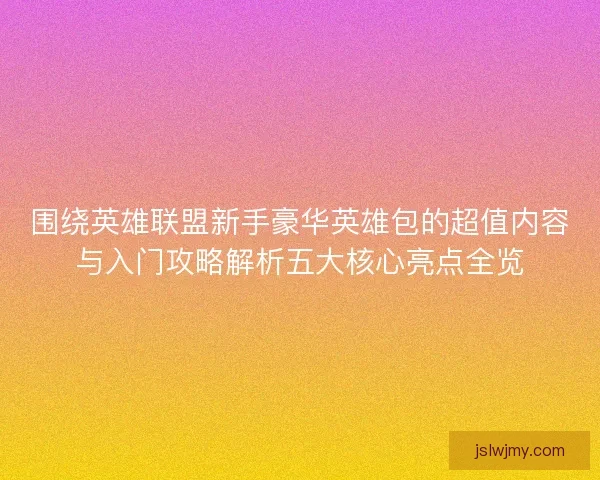 围绕英雄联盟新手豪华英雄包的超值内容与入门攻略解析五大核心亮点全览