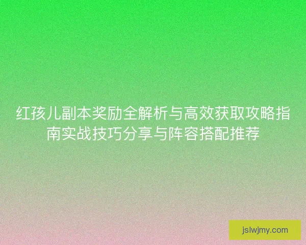 红孩儿副本奖励全解析与高效获取攻略指南实战技巧分享与阵容搭配推荐