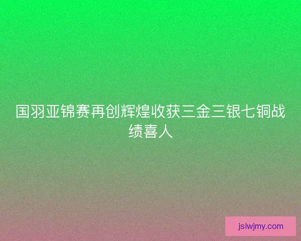 国羽亚锦赛再创辉煌收获三金三银七铜战绩喜人