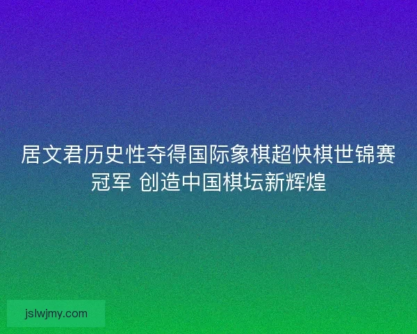 居文君历史性夺得国际象棋超快棋世锦赛冠军 创造中国棋坛新辉煌