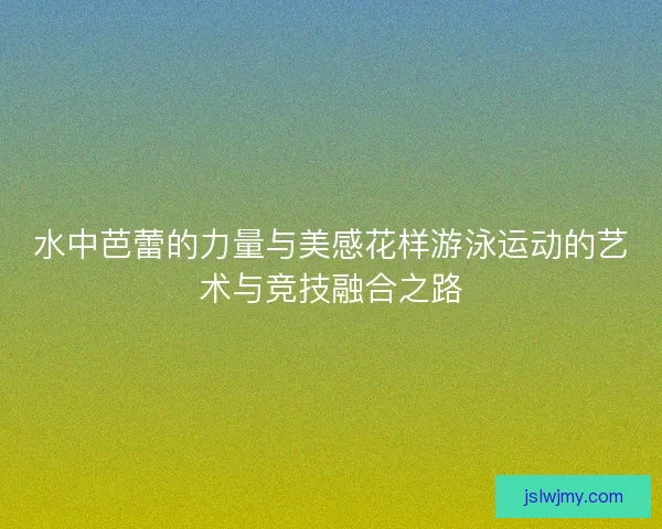 水中芭蕾的力量与美感花样游泳运动的艺术与竞技融合之路