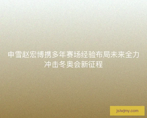 申雪赵宏博携多年赛场经验布局未来全力冲击冬奥会新征程