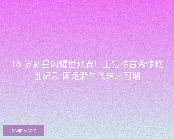 18 岁新星闪耀世预赛！王钰栋首秀惊艳创纪录 国足新生代未来可期