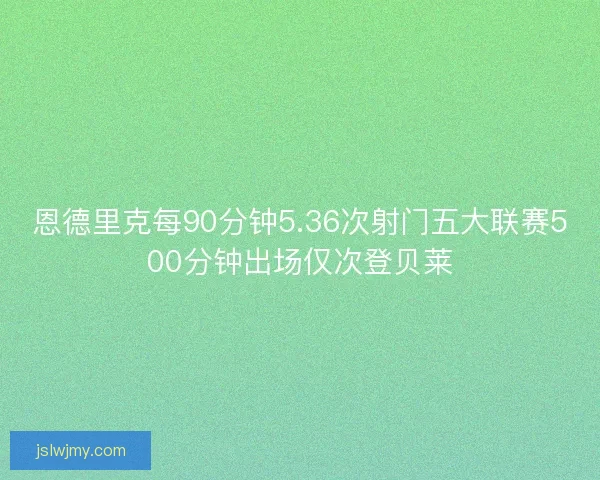 恩德里克每90分钟5.36次射门五大联赛500分钟出场仅次登贝莱