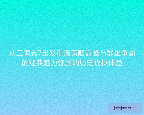 从三国志7出发重温策略巅峰与群雄争霸的经典魅力弥新的历史模拟体验