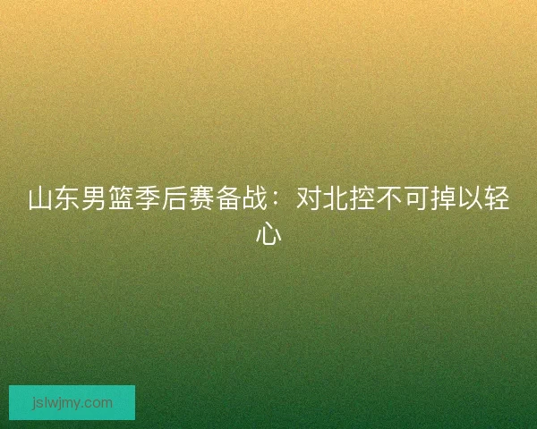 山东男篮季后赛备战：对北控不可掉以轻心