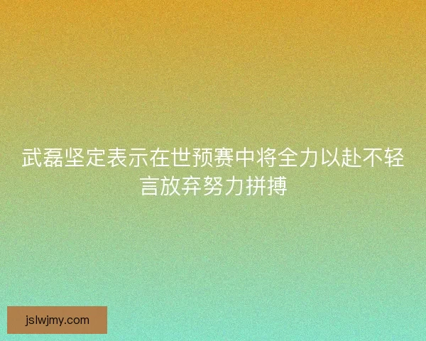 武磊坚定表示在世预赛中将全力以赴不轻言放弃努力拼搏