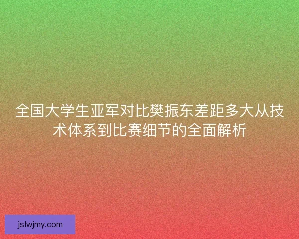 全国大学生亚军对比樊振东差距多大从技术体系到比赛细节的全面解析