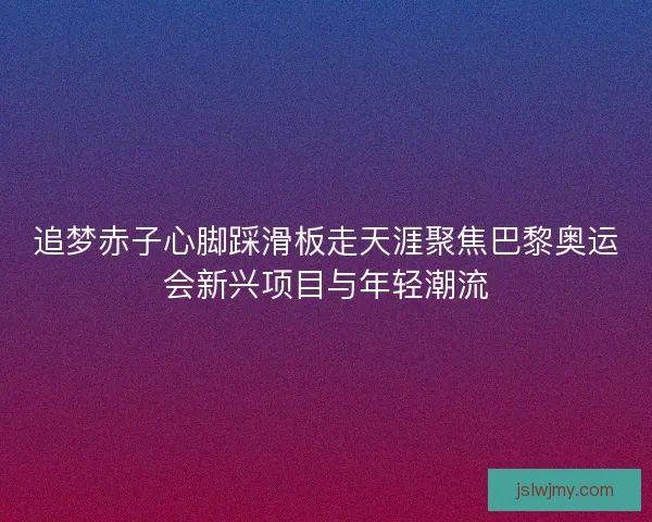 追梦赤子心脚踩滑板走天涯聚焦巴黎奥运会新兴项目与年轻潮流