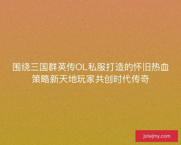 围绕三国群英传OL私服打造的怀旧热血策略新天地玩家共创时代传奇