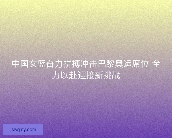中国女篮奋力拼搏冲击巴黎奥运席位 全力以赴迎接新挑战