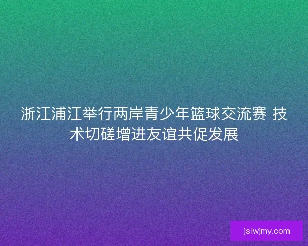 浙江浦江举行两岸青少年篮球交流赛 技术切磋增进友谊共促发展